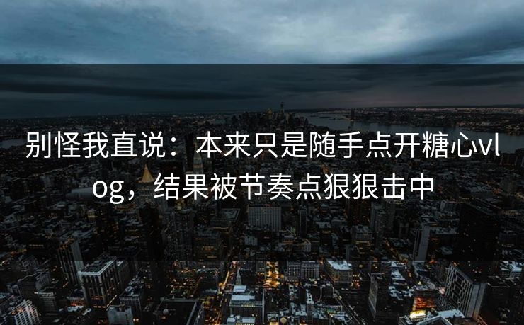 别怪我直说：本来只是随手点开糖心vlog，结果被节奏点狠狠击中  第1张