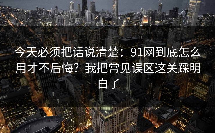 今天必须把话说清楚：91网到底怎么用才不后悔？我把常见误区这关踩明白了