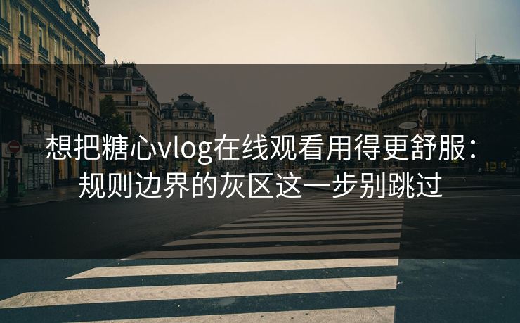 想把糖心vlog在线观看用得更舒服：规则边界的灰区这一步别跳过