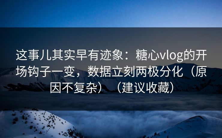 这事儿其实早有迹象：糖心vlog的开场钩子一变，数据立刻两极分化（原因不复杂）（建议收藏）