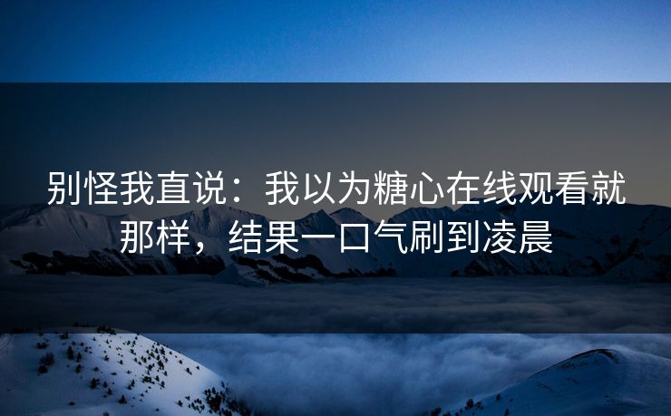别怪我直说：我以为糖心在线观看就那样，结果一口气刷到凌晨