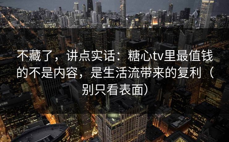 不藏了，讲点实话：糖心tv里最值钱的不是内容，是生活流带来的复利（别只看表面）