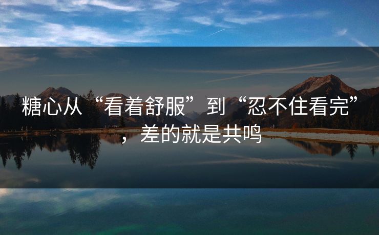 糖心从“看着舒服”到“忍不住看完”，差的就是共鸣