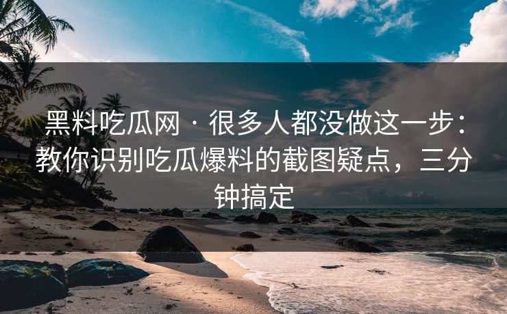 黑料吃瓜网 · 很多人都没做这一步：教你识别吃瓜爆料的截图疑点，三分钟搞定