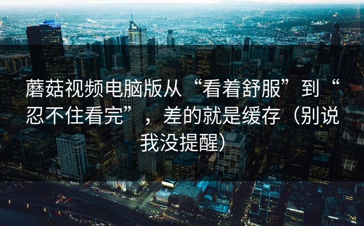 蘑菇视频电脑版从“看着舒服”到“忍不住看完”,差的就是缓存(别说我没提醒) 第1张 蘑菇视频电脑版从“看着舒服”到“忍不住看完”,差的就是缓存(别说我没提醒) 第1张