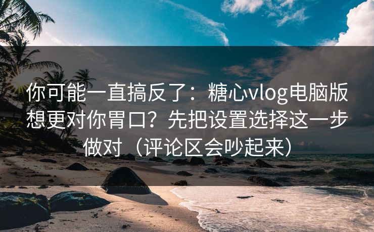 你可能一直搞反了：糖心vlog电脑版想更对你胃口？先把设置选择这一步做对（评论区会吵起来）