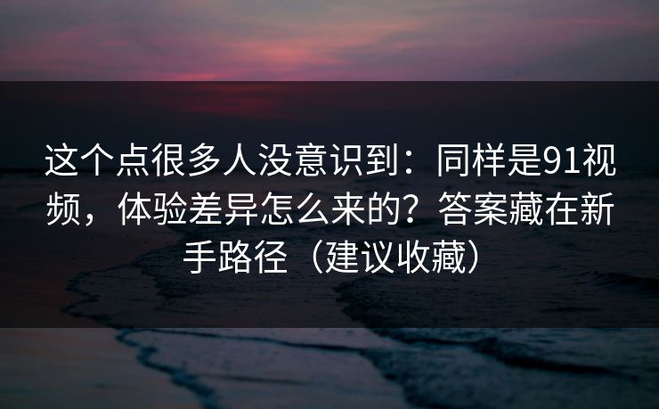这个点很多人没意识到：同样是91视频，体验差异怎么来的？答案藏在新手路径（建议收藏）