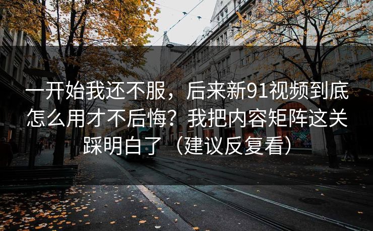 一开始我还不服，后来新91视频到底怎么用才不后悔？我把内容矩阵这关踩明白了（建议反复看）  第1张