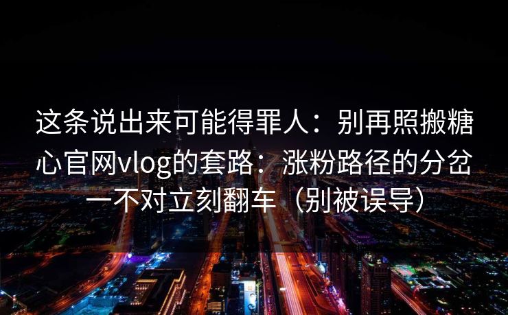 这条说出来可能得罪人:别再照搬糖心官网vlog的套路:涨粉路径的分岔一不对立刻翻车(别被误导) 第1张 这条说出来可能得罪人:别再照搬糖心官网vlog的套路:涨粉路径的分岔一不对立刻翻车(别被误导) 第1张