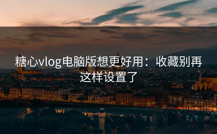 糖心vlog电脑版想更好用：收藏别再这样设置了  第1张