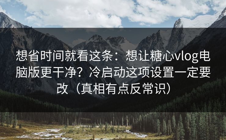 想省时间就看这条：想让糖心vlog电脑版更干净？冷启动这项设置一定要改（真相有点反常识）  第1张
