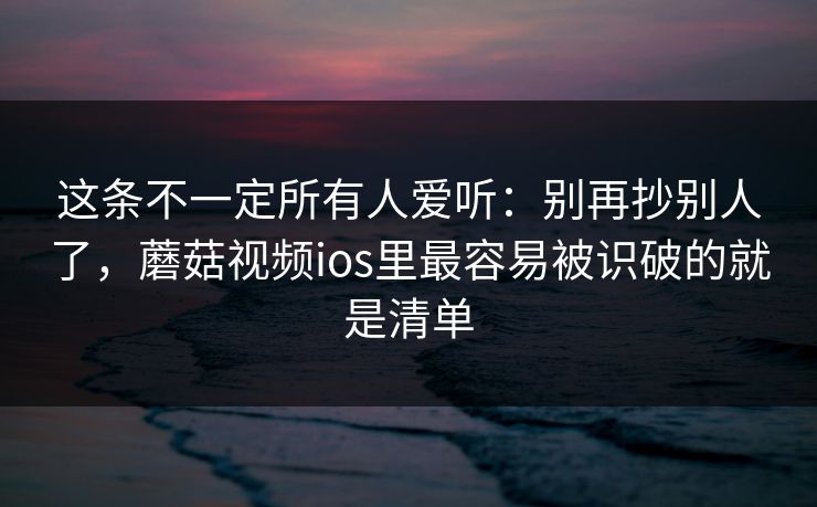 这条不一定所有人爱听:别再抄别人了,蘑菇视频ios里最容易被识破的就是清单 这条不一定所有人爱听:别再抄别人了,蘑菇视频ios里最容易被识破的就是清单