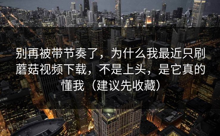 别再被带节奏了,为什么我最近只刷蘑菇视频下载,不是上头,是它真的懂我(建议先收藏) 别再被带节奏了,为什么我最近只刷蘑菇视频下载,不是上头,是它真的懂我(建议先收藏)