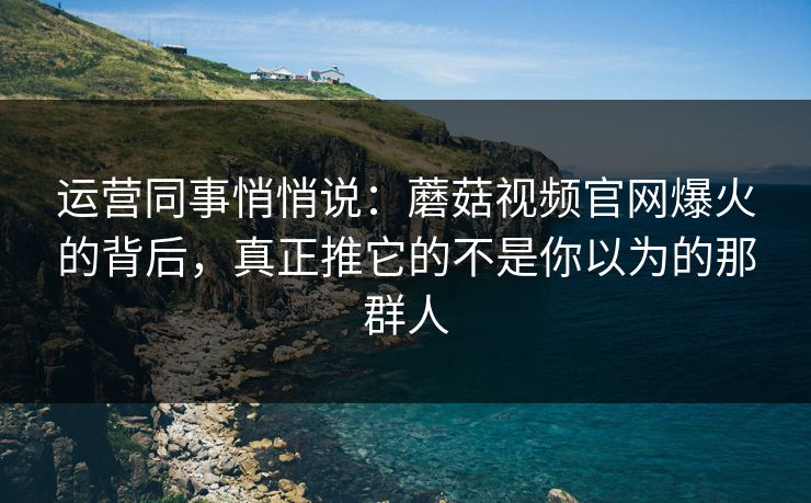 运营同事悄悄说:蘑菇视频官网爆火的背后,真正推它的不是你以为的那群人 运营同事悄悄说:蘑菇视频官网爆火的背后,真正推它的不是你以为的那群人