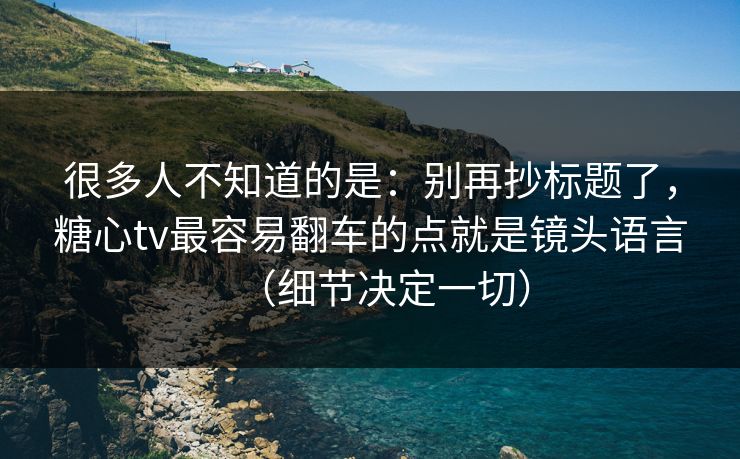 很多人不知道的是:别再抄标题了,糖心tv最容易翻车的点就是镜头语言(细节决定一切) 很多人不知道的是:别再抄标题了,糖心tv最容易翻车的点就是镜头语言(细节决定一切)
