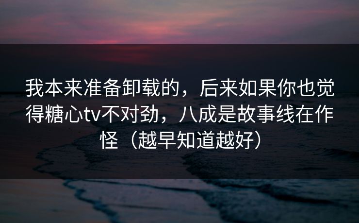 我本来准备卸载的，后来如果你也觉得糖心tv不对劲，八成是故事线在作怪（越早知道越好）