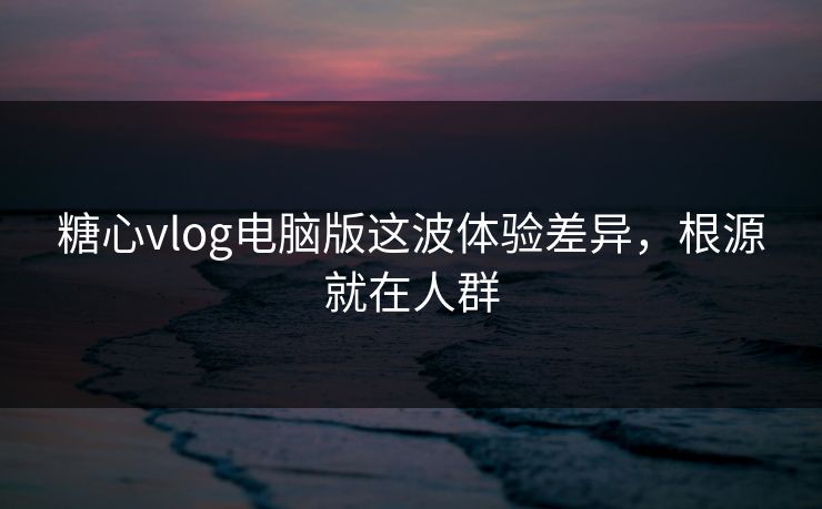 糖心vlog电脑版这波体验差异,根源就在人群 第1张 糖心vlog电脑版这波体验差异,根源就在人群 第1张
