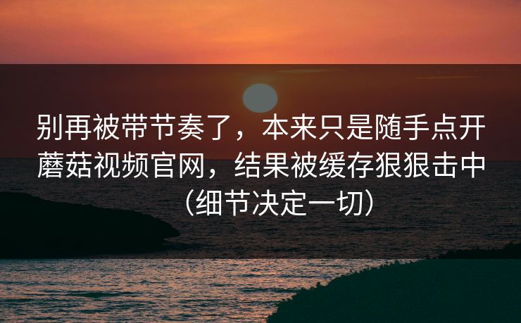 别再被带节奏了,本来只是随手点开蘑菇视频官网,结果被缓存狠狠击中(细节决定一切) 别再被带节奏了,本来只是随手点开蘑菇视频官网,结果被缓存狠狠击中(细节决定一切)