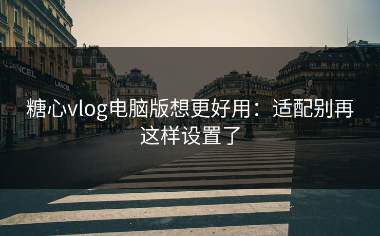 糖心vlog电脑版想更好用:适配别再这样设置了 糖心vlog电脑版想更好用:适配别再这样设置了