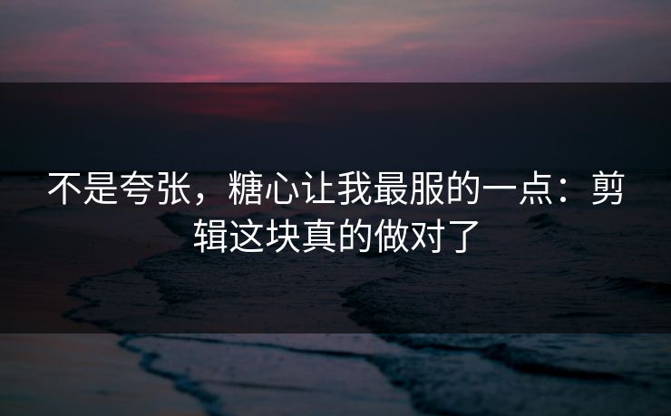 不是夸张,糖心让我最服的一点:剪辑这块真的做对了 不是夸张,糖心让我最服的一点:剪辑这块真的做对了