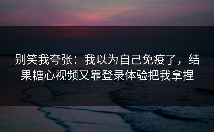 别笑我夸张：我以为自己免疫了，结果糖心视频又靠登录体验把我拿捏