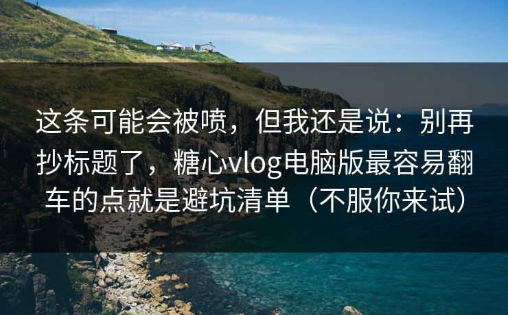 这条可能会被喷，但我还是说：别再抄标题了，糖心vlog电脑版最容易翻车的点就是避坑清单（不服你来试）