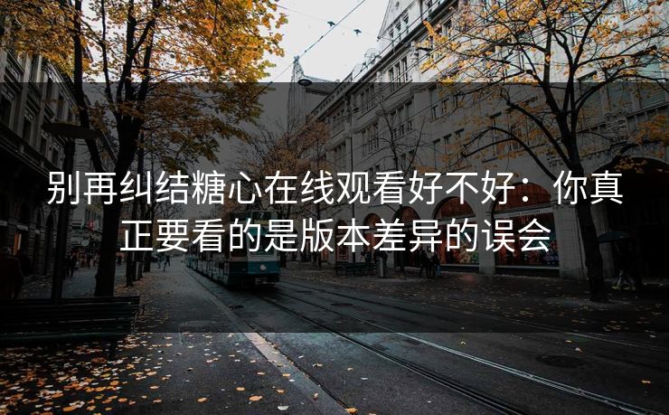 别再纠结糖心在线观看好不好：你真正要看的是版本差异的误会