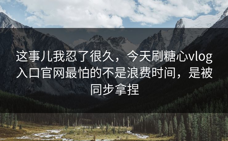 这事儿我忍了很久，今天刷糖心vlog入口官网最怕的不是浪费时间，是被同步拿捏