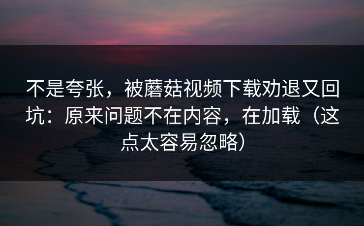 不是夸张，被蘑菇视频下载劝退又回坑：原来问题不在内容，在加载（这点太容易忽略）