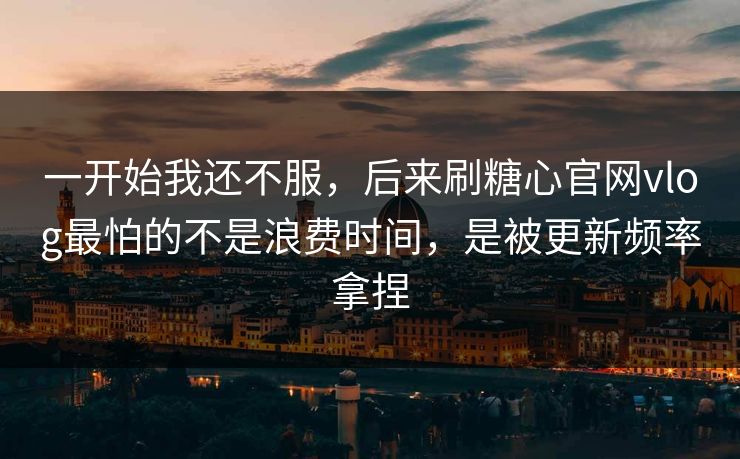 一开始我还不服，后来刷糖心官网vlog最怕的不是浪费时间，是被更新频率拿捏