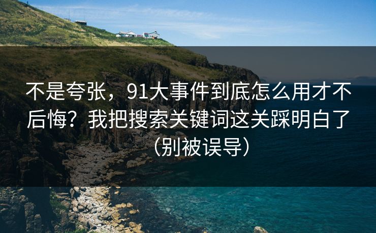 不是夸张，91大事件到底怎么用才不后悔？我把搜索关键词这关踩明白了（别被误导）