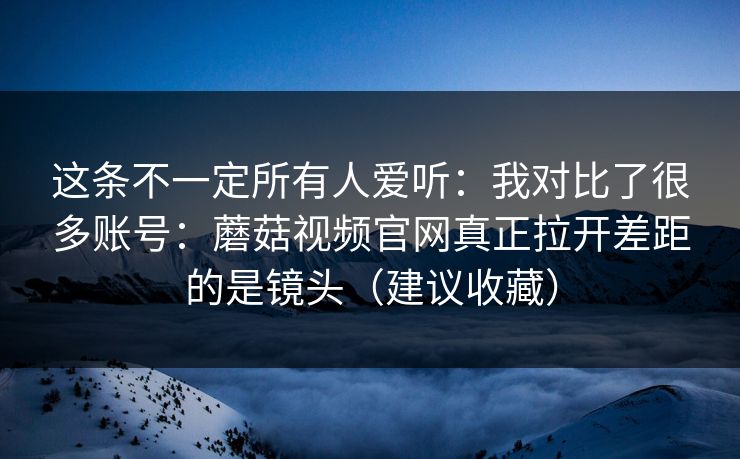 这条不一定所有人爱听：我对比了很多账号：蘑菇视频官网真正拉开差距的是镜头（建议收藏）