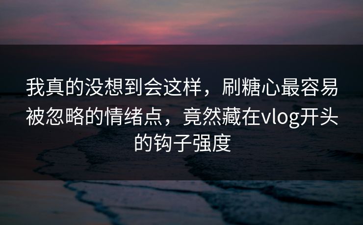 我真的没想到会这样，刷糖心最容易被忽略的情绪点，竟然藏在vlog开头的钩子强度