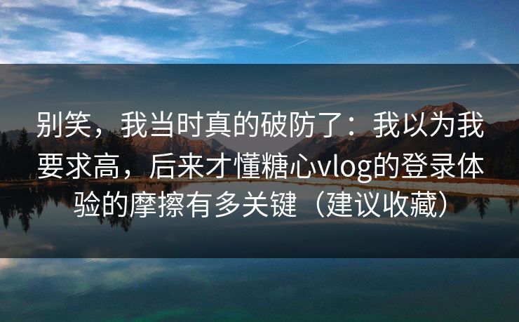 别笑，我当时真的破防了：我以为我要求高，后来才懂糖心vlog的登录体验的摩擦有多关键（建议收藏）