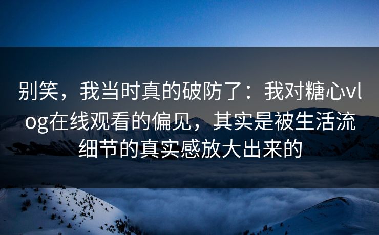 别笑，我当时真的破防了：我对糖心vlog在线观看的偏见，其实是被生活流细节的真实感放大出来的