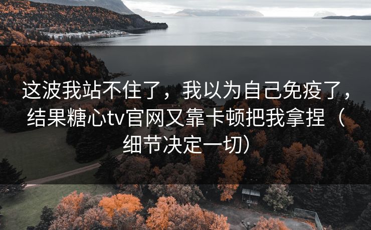 这波我站不住了，我以为自己免疫了，结果糖心tv官网又靠卡顿把我拿捏（细节决定一切）
