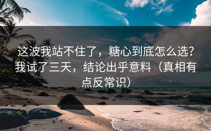 这波我站不住了，糖心到底怎么选？我试了三天，结论出乎意料（真相有点反常识）