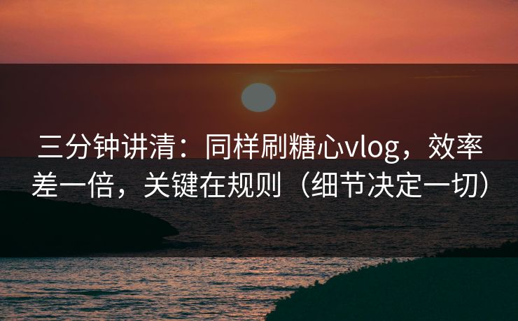三分钟讲清：同样刷糖心vlog，效率差一倍，关键在规则（细节决定一切）