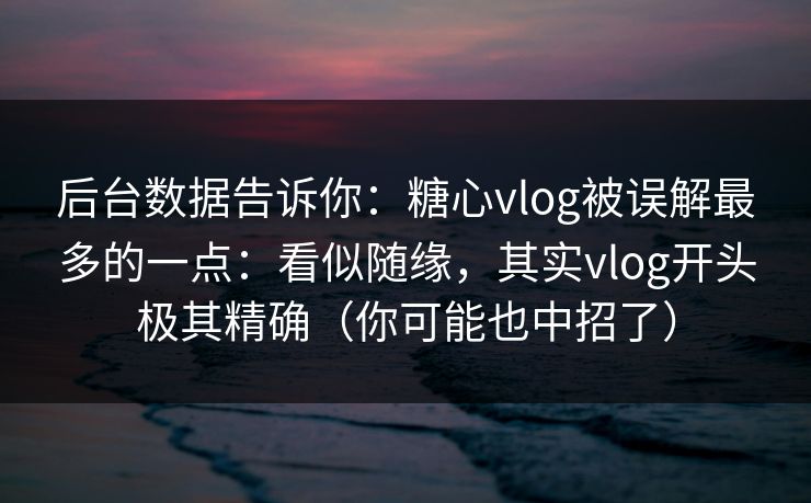 后台数据告诉你：糖心vlog被误解最多的一点：看似随缘，其实vlog开头极其精确（你可能也中招了）