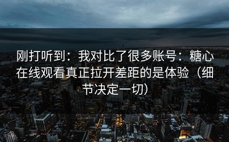 刚打听到：我对比了很多账号：糖心在线观看真正拉开差距的是体验（细节决定一切）