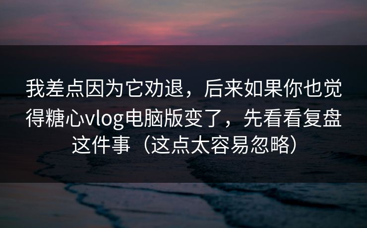 我差点因为它劝退，后来如果你也觉得糖心vlog电脑版变了，先看看复盘这件事（这点太容易忽略）