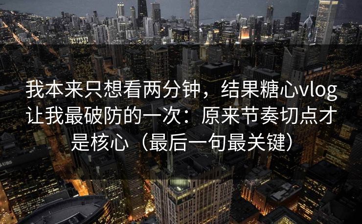 我本来只想看两分钟，结果糖心vlog让我最破防的一次：原来节奏切点才是核心（最后一句最关键）