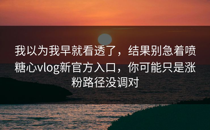 我以为我早就看透了，结果别急着喷糖心vlog新官方入口，你可能只是涨粉路径没调对